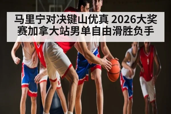 马里宁对决键山优真 2026大奖赛加拿大站男单自由滑胜负手