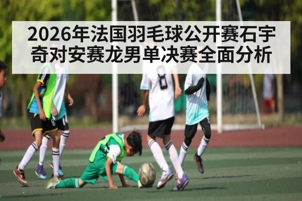 2026年法国羽毛球公开赛石宇奇对安赛龙男单决赛全面分析 - kaiyun
