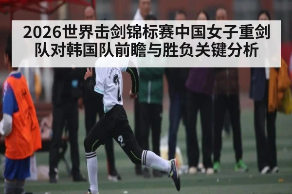 2026世界击剑锦标赛中国女子重剑队对韩国队前瞻与胜负关键分析 - kaiyun